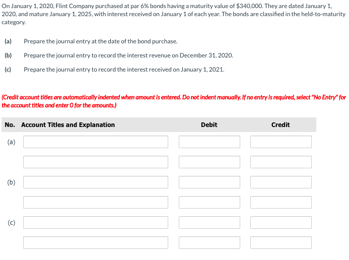 On January 1, 2020, Flint Company purchased at par 6% bonds having a maturity value of $340,000. They are dated January 1,
2020, and mature January 1, 2025, with interest received on January 1 of each year. The bonds are classified in the held-to-maturity
category.
(a)
Prepare the journal entry at the date of the bond purchase.
(b)
Prepare the journal entry to record the interest revenue on December 31, 2020.
(c)
Prepare the journal entry to record the interest received on January 1, 2021.
(Credit account titles are automatically indented when amount is entered. Do not indent manually. If no entry is required, select "No Entry" for
the account titles and enter O for the amounts.)
No. Account Titles and Explanation
Debit
Credit
(a)
(b)
(c)
