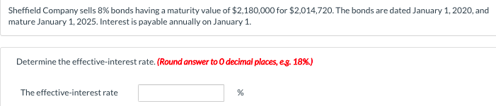 Sheffield Company sells 8% bonds having a maturity value of $2,180,000 for $2,014,720. The bonds are dated January 1, 2020, and
mature January 1, 2025. Interest is payable annually on January 1.
Determine the effective-interest rate. (Round answer to 0 decimal places, eg. 18%.)
The effective-interest rate
