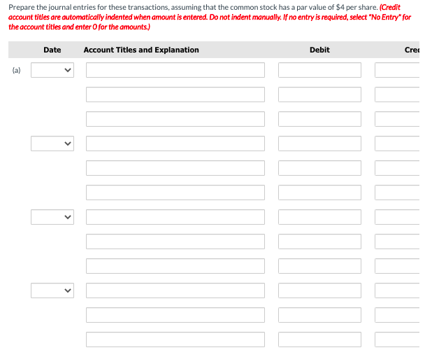 Prepare the journal entries for these transactions, assuming that the common stock has a par value of $4 per share. (Credit
account titles are automatically indented when amount is entered. Do not indent manually. If no entry is required, select "No Entry" for
the account titles and enter O for the amounts.)
Date
Account Titles and Explanation
Debit
Cre
(a)
>
>
