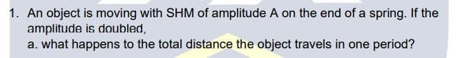 1. An object is moving with SHM of amplitude A on the end of a spring. If the
amplitude is doubled,
a. what happens to the total distance the object travels in one period?
