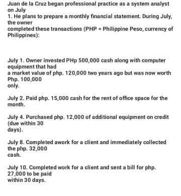 Juan de la Cruz began professional practice as a system analyst
on July
1. He plans to prepare a monthly financial statement. During July,
the owner
completed these transactions (PHP = Philippine Peso, currency of
Philippines):
July 1. Owner invested PHp 500,000 cash along with computer
equipment that had
a market value of php. 120,000 two years ago but was now worth
Php. 100,000
only.
July 2. Paid php. 15,000 cash for the rent of office space for the
month.
July 4. Purchased php. 12,000 of additional equipment on credit
(due within 30
days).
July 8. Completed awork for a client and immediately collected
the php. 32,000
cash.
July 10. Completed work for a client and sent a bill for php.
27,000 to be paid
within 30 days.
