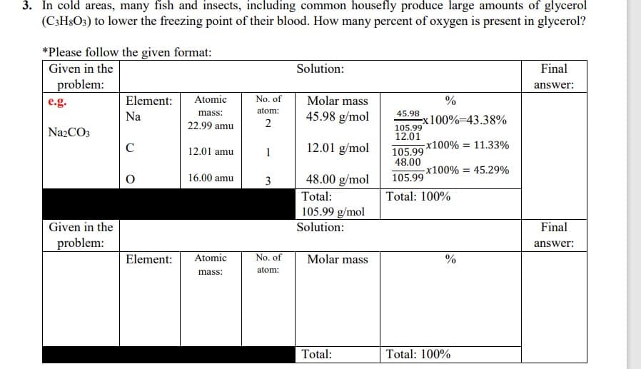 3. In cold areas, many fish and insects, including common housefly produce large amounts of glycerol
(C;H&O3) to lower the freezing point of their blood. How many percent of oxygen is present in glycerol?
*Please follow the given format:
Given in the
Solution:
Final
problem:
answer:
e.g.
Element:
Atomic
No. of
Molar mass
%
atom:
45.98 g/mol
mass:
45.98
Na
Ex100%-43.38%
105.99
22.99 amu
2
NazCO3
12.01
C
12.01 g/mol
x100% = 11.33%
105.99
48.00
12.01 amu
1
-x100% = 45.29%
16.00 amu
3
48.00 g/mol
105.99
Total:
Total: 100%
105.99 g/mol
Solution:
Given in the
Final
problem:
answer:
Element:
Atomic
Molar mass
No. of
%
atom:
mass:
Total:
Total: 100%
