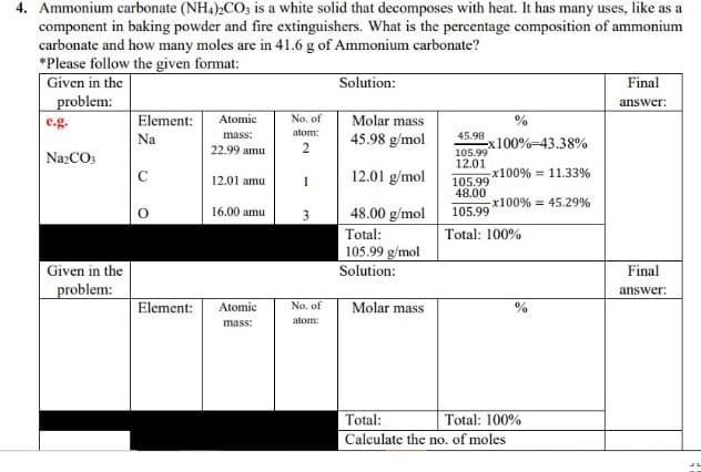 4. Ammonium carbonate (NH4)2CO; is a white solid that decomposes with heat. It has many uses, like as a
component in baking powder and fire extinguishers. What is the percentage composition of ammonium
carbonate and how many moles are in 41.6 g of Ammonium carbonate?
*Please follow the given format:
Given in the
problem:
Solution:
Final
answer:
Element:
Molar mass
45.98 g/mol
Atomic
No. of
e.g.
mass:
atom:
45.98
-x100%-43.38%
105.99
12.01
Na
22.99 amu
NazCO3
C
12.01 amu
1
12.01 g/mol
x100% = 11.33%
105.99
48.00
-x100% = 45.29%
16.00 amu
3
48.00 g/mol
105.99
Total:
105.99 g/mol
Total: 100%
Given in the
Solution:
Final
problem:
answer:
Element:
Atomic
No, of
Molar mass
0%
atom:
mass:
Total:
Total: 100%
Calculate the no. of moles
