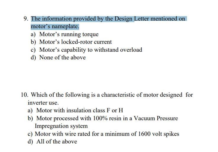 9. The information provided by the Design Letter mentioned on
motor's nameplate.
a) Motor's running torque
b) Motor's locked-rotor current
c) Motor's capability to withstand overload
d) None of the above
10. Which of the following is a characteristic of motor designed for
inverter use.
a) Motor with insulation class F or H
b) Motor processed with 100% resin in a Vacuum Pressure
Impregnation system
c) Motor with wire rated for a minimum of 1600 volt spikes
d) All of the above
