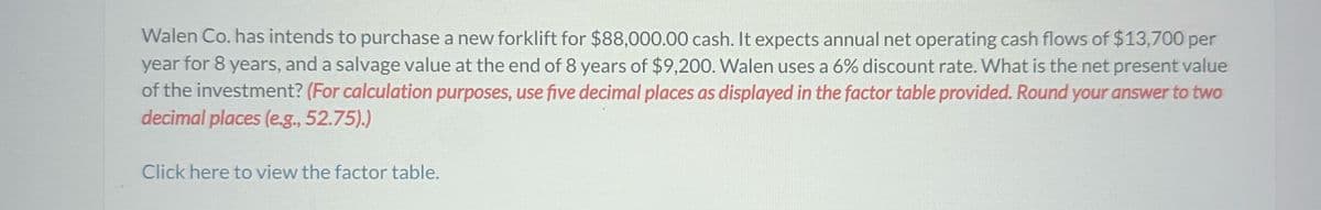 Walen Co. has intends to purchase a new forklift for $88,000.00 cash. It expects annual net operating cash flows of $13,700 per
year for 8 years, and a salvage value at the end of 8 years of $9,200. Walen uses a 6% discount rate. What is the net present value
of the investment? (For calculation purposes, use five decimal places as displayed in the factor table provided. Round your answer to two
decimal places (e.g., 52.75).)
Click here to view the factor table.