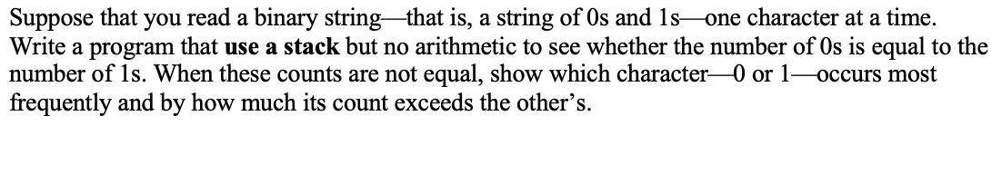 Suppose that you read a binary string that is, a string of Os and 1s-one character at a time.
Write a program that use a stack but no arithmetic to see whether the number of Os is equal to the
number of 1s. When these counts are not equal, show which character0 or 1-occurs most
frequently and by how much its count exceeds the other's.
