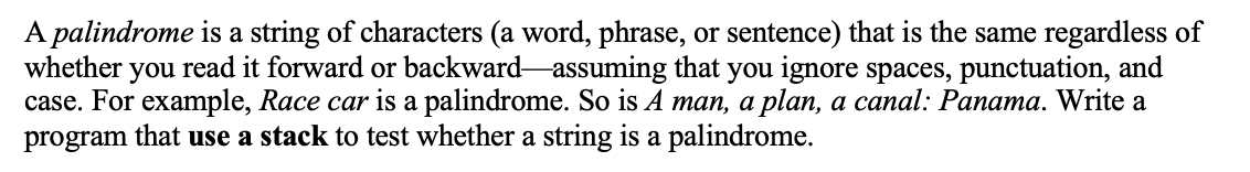 A palindrome is a string of characters (a word, phrase, or sentence) that is the same regardless of
whether you read it forward or backward-assuming that you ignore spaces, punctuation, and
case. For example, Race car is a palindrome. So is A man, a plan, a canal: Panama. Write a
program that use a stack to test whether a string is a palindrome.
