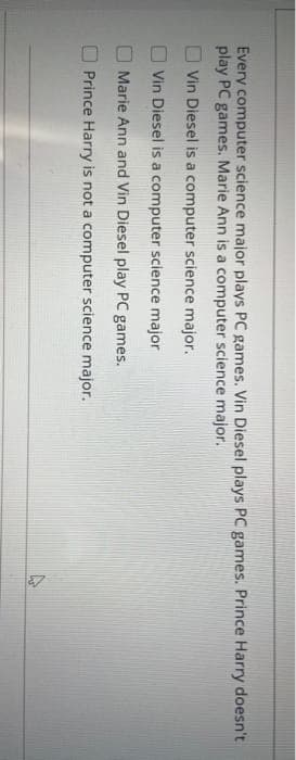 Every computer science major plays PC games. Vin Diesel plays PC games. Prince Harry doesn't
play PC games. Marie Ann is a computer science major.
Vin Diesel is a computer science major.
Vin Diesel is a computer science major
Marie Ann and Vin Diesel play PC games.
Prince Harry is not a computer science major.
