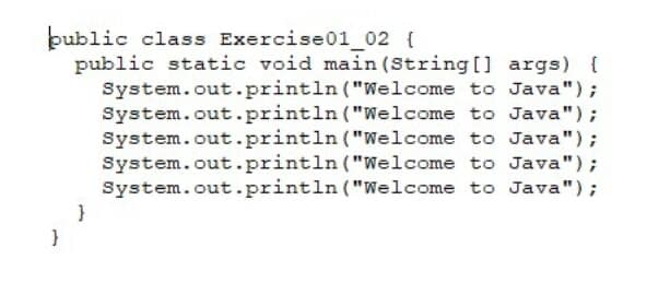 public class Exercise01_02 {
public static void main (String[] args) {
System.out.println ("Welcome to Java");
System.out.println ("Welcome to Java");
System.out.println ("Welcome to Java");
System.out.println ("Welcome to Java");
System.out.println ("Welcome to Java");
}
