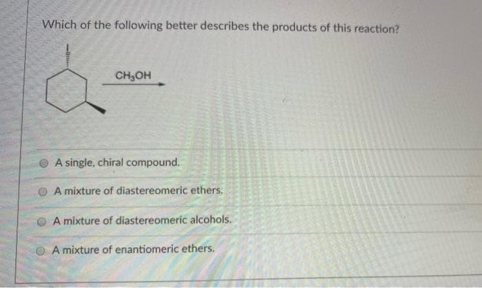 Which of the following better describes the products of this reaction?
CH3OH
A single, chiral compound.
A mixture of diastereomeric ethers.
A mixture of diastereomeric alcohols.
O A mixture of enantiomeric ethers.
