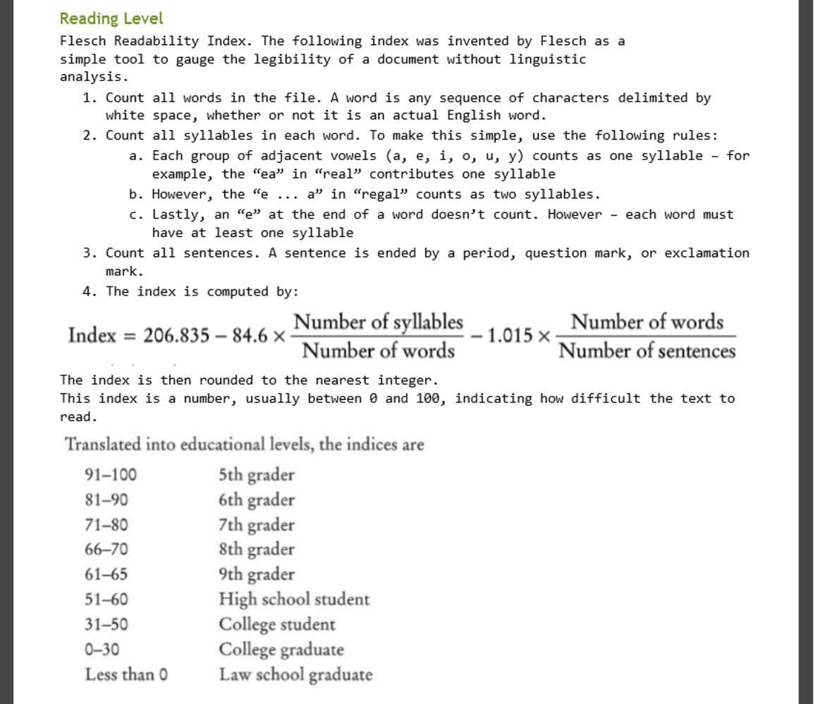 Reading Level
Flesch Readability Index. The following index was invented by Flesch as a
simple tool to gauge the legibility of a document without linguistic
analysis.
1. Count all words in the file. A word is any sequence of characters delimited by
white space, whether or not it is an actual English word.
2. Count all syllables in each word. To make this simple, use the following rules:
a. Each group of adjacent vowels (a, e, i, o, u, y) counts as one syllable - for
example, the "ea" in "real" contributes one syllable
b. However, the "e ... a" in "regal" counts as two syllables.
c. Lastly, an "e" at the end of a word doesn't count. However
have at least one syllable
- each word must
3. Count all sentences. A sentence is ended by a period, question mark, or exclamation
mark.
4. The index is computed by:
Number of syllables
Number of words
Index = 206.835 – 84.6 x
- 1.015 x
%3D
Number of words
Number of sentences
The index is then rounded to the nearest integer.
This index is a number, usually between 0 and 100, indicating how difficult the text to
read.
Translated into educational levels, the indices are
5th grader
6th grader
7th grader
Sth grader
9th grader
High school student
College student
College graduate
Law school graduate
91-100
81-90
71-80
66-70
61-65
51-60
31-50
0-30
Less than 0
