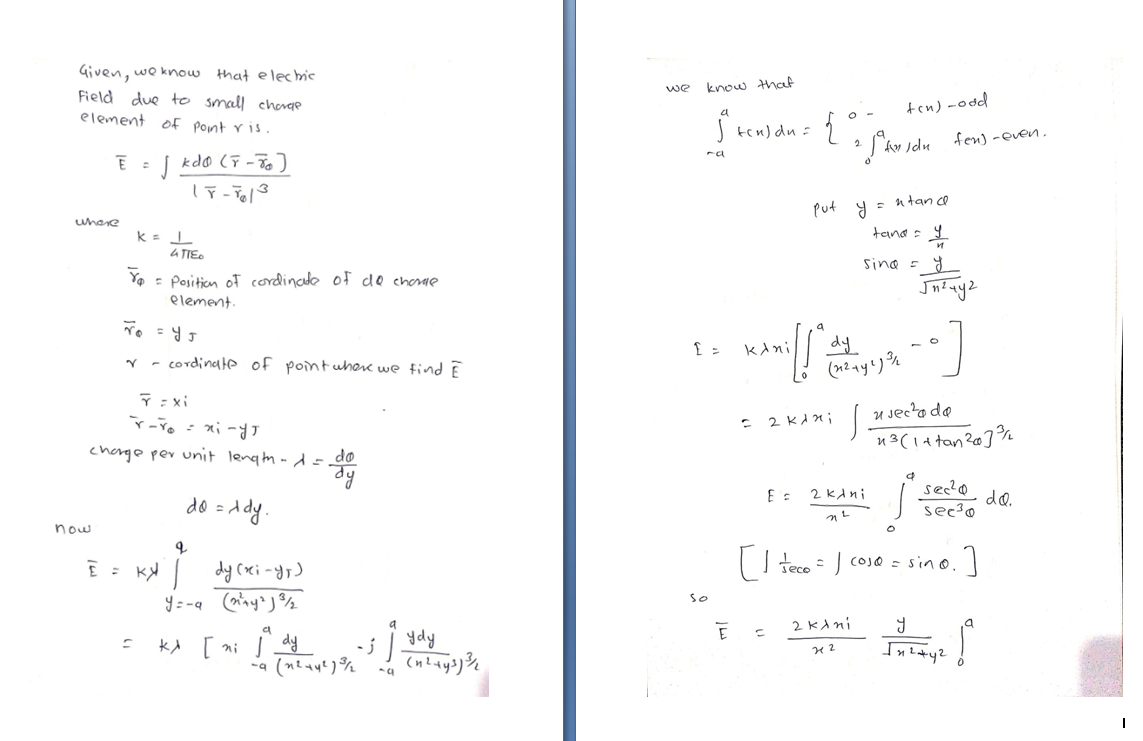 Given, we know that elechic
Field due to small charge
element of Pont vis.
we know that
ten) -odd
ten) du =
* S'aw sdu fen) -even.
2.
kdo (F -To]
n tan co
put y =
uhere
tana : 9
a TIEO
Sina - 8
Ya - Position of cordincde of de choae
element.
kini
dy
- cordinale of pointwhere we find E
T : xi
u Jecto do
n3(1+ tan2@]°%
: 2 KAni
chenge per unit lengm -d - do
sec'o
do.
see?o
2 kAni
0 =ddy.
now
E : K dy (rxi -dr)
I teco = J coj@ = sino.
So
2 KAni
kA [ ni dy
ydy
ba
