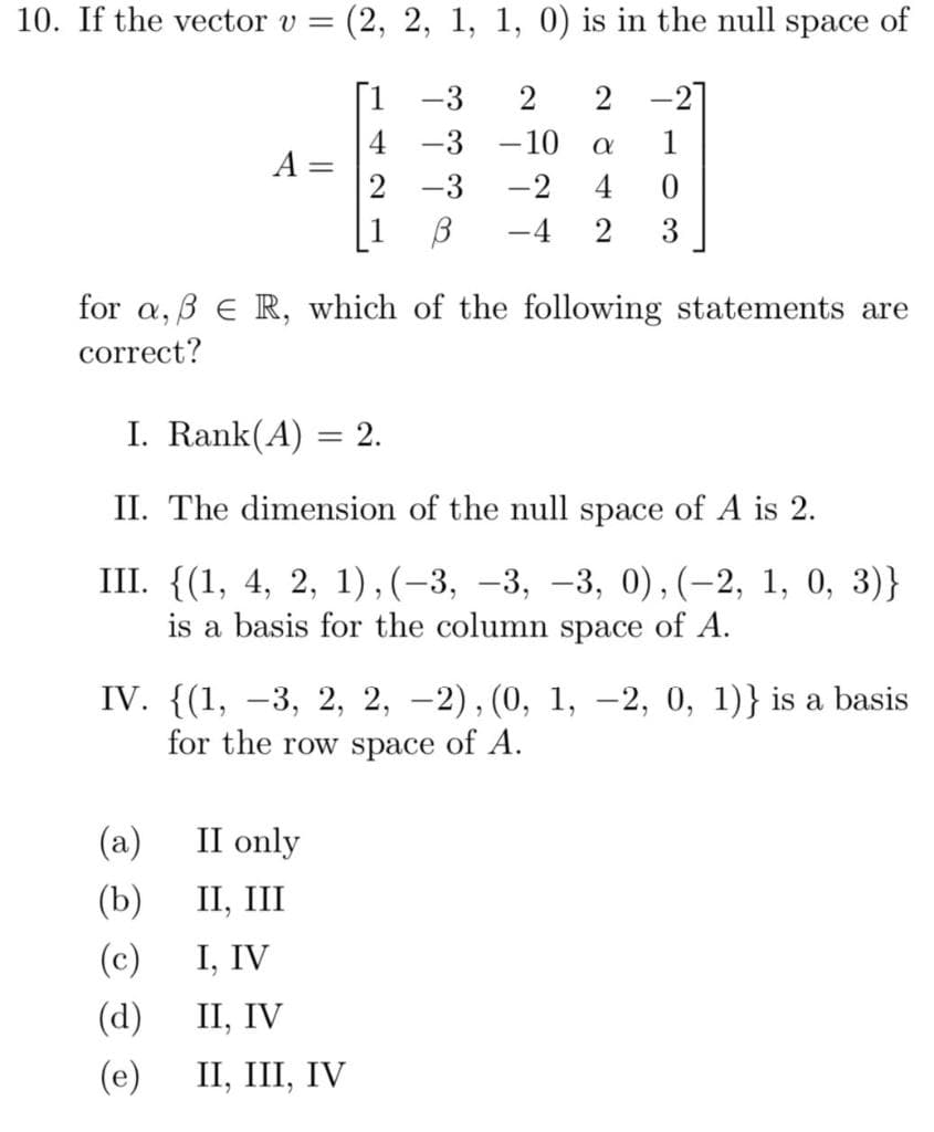 10. If the vector v =
(2, 2, 1, 1, 0) is in the null space of
[1 -3
2 -2]
4
A =
2
-3
-10
1
-3
-2
4
[1 B
-4
2
3
for a, B E R, which of the following statements are
correct?
I. Rank(A)
2.
%3D
II. The dimension of the null space of A is 2.
III. {(1, 4, 2, 1),(-3, –3, –3, 0),(-2, 1, 0, 3)}
is a basis for the column space of A.
IV. {(1, –3, 2, 2, –2),(0, 1, -2, 0, 1)} is a basis
for the row space of A.
(a)
II only
(b)
II, III
(c)
I, IV
(d)
П, IV
(e)
II, III, IV
