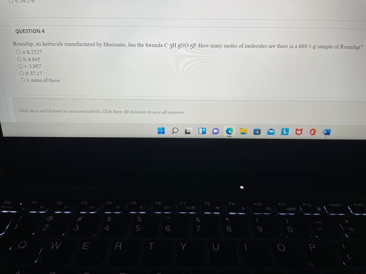 QUESTION 4
Roundup, an herbicide manufactured by Monsanto, has the formula C 3H 8NO 5P. How many moles of molecules are there in a 669.1-g sample of Roundup?
O a. 0.2527
O b.4.845
O c. 3.957
O d.37.17
O e. none of these
Click Save and Submit to save and submit. Click Save All Ansuers to save all answers.
Esc
F2
F3
F5
F6
F7
F8
F9
F10
F11
F12
Insert
Prisc
FnLock
%23
3
5
7
8
Q
R
