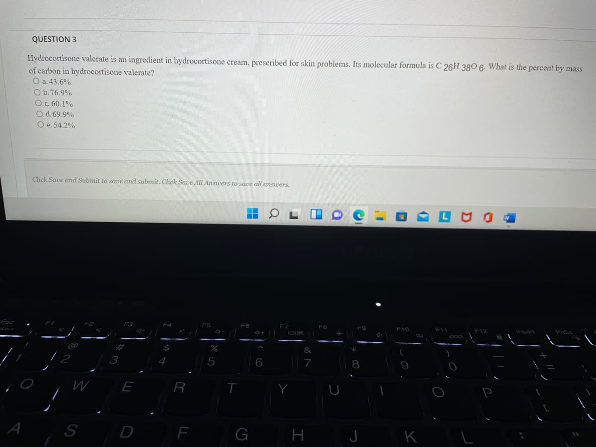QUESTION 3
Hydrocortisone valerate is an ingredient in hydrocortisone cream, prescribed for skin problems. Its molecular formula is C 26H 380 6. What is the percent by mass
of carbon in hydrocortisone valerate?
O a. 43.6%
O b.76.9%
O c. 60.1%
O d. 69.9%
O e. 54.2%
Click Save and Submit to save and submit. Click Save All Ansuers to save all answers.
Esc
F6
F7
F8
F10
F11
F12
Insert
3
4
5
7
8
E
S
D
F
H
J
K
