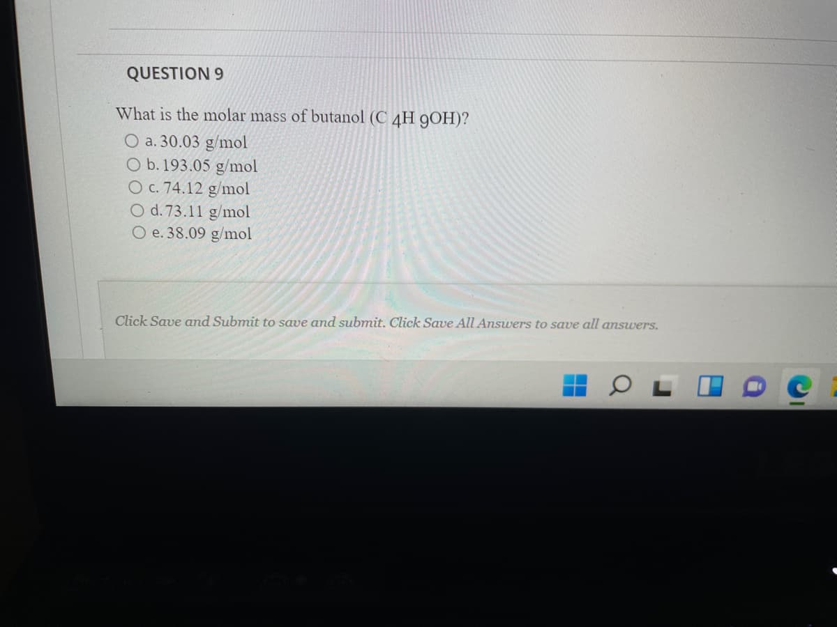 QUESTION 9
What is the molar mass of butanol (C 4H 9OH)?
O a. 30.03 g/mol
O b. 193.05 g/mol
O c. 74.12 g/mol
O d. 73.11 g/mol
O e. 38.09 g/mol
Click Save and Submit to save and submit. Click Save All Answers to save all answers.
