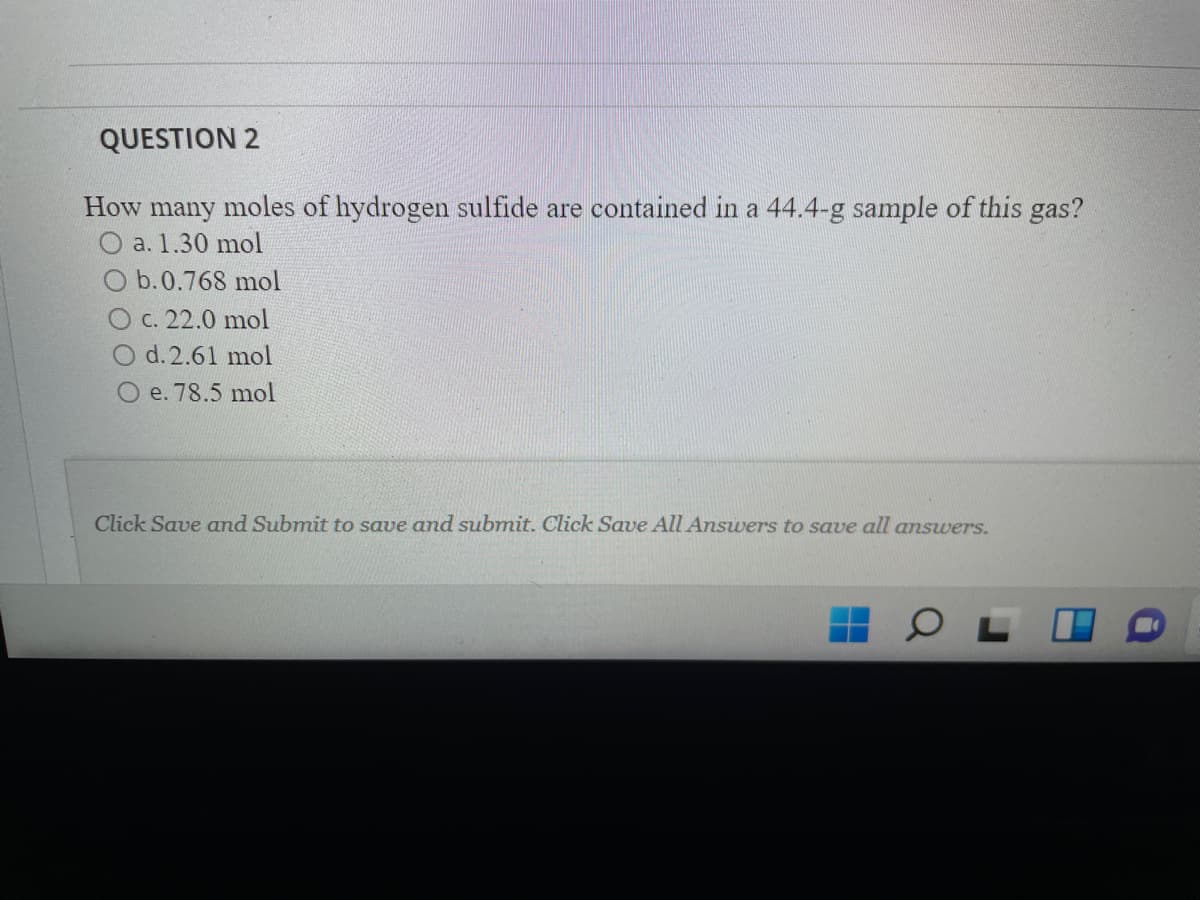 QUESTION 2
How
many
moles of hydrogen sulfide are contained in a 44.4-g sample of this gas?
O a. 1.30 mol
O b.0.768 mol
O c. 22.0 mol
O d.2.61 mol
O e. 78.5 mol
Click Save and Submit to save and submit. Click Save All Answers to save all answers.
