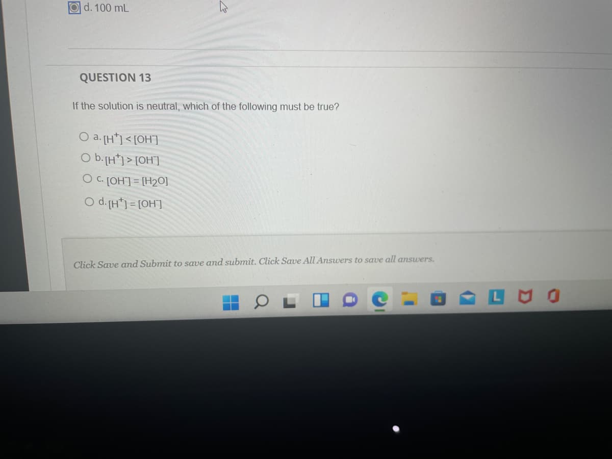 d. 100 mL
QUESTION 13
If the solution is neutral, which of the following must be true?
O a. [H*] <[OH]
O b.[H*j > [OH"]
O C. [OH] = [H2O]
O d.[H*] = [OH]
Click Save and Submit to save and submit. Click Save All Ansuwers to save all answers.
D A
