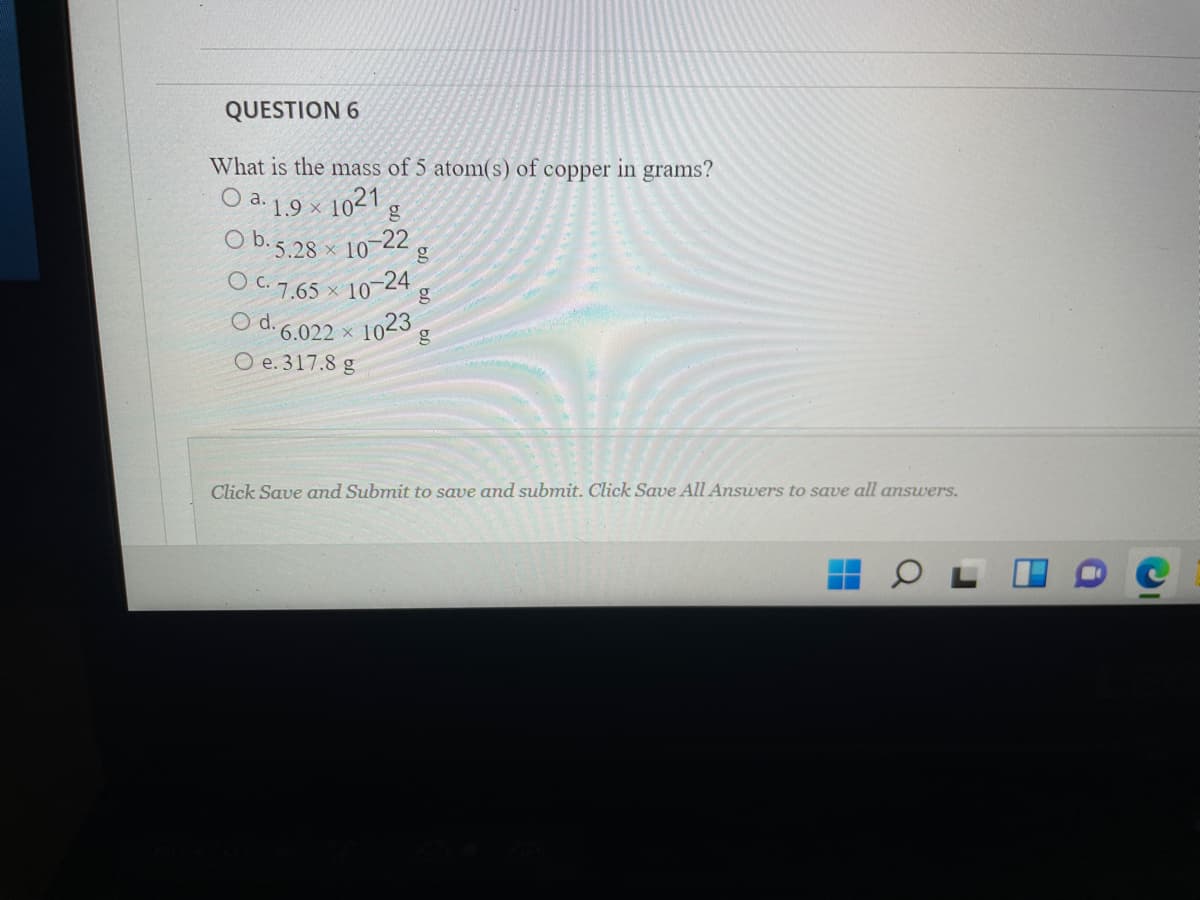 QUESTION 6
What is the mass of 5 atom(s) of copper in grams?
O a. 1.9 × 1021 g
O b.5.28 × 10-22,
O C. 7.65 × 10-24
O d. 6.022 ×
1023
O e. 317.8 g
Click Save and Submit to save and submit. Click Save All Answers to save all answers.
