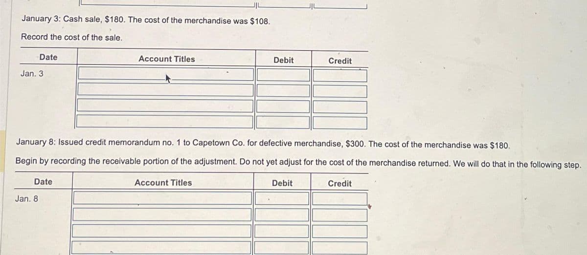 January 3: Cash sale, $180. The cost of the merchandise was $108.
Record the cost of the sale.
Date
Jan. 3
Date
Jan. 8
Account Titles
January 8: Issued credit memorandum no. 1 to Capetown Co. for defective merchandise, $300. The cost of the merchandise was $180.
Begin by recording the receivable portion of the adjustment. Do not yet adjust for the cost of the merchandise returned. We will do that in the following step.
Credit
Debit
Account Titles
Credit
Debit