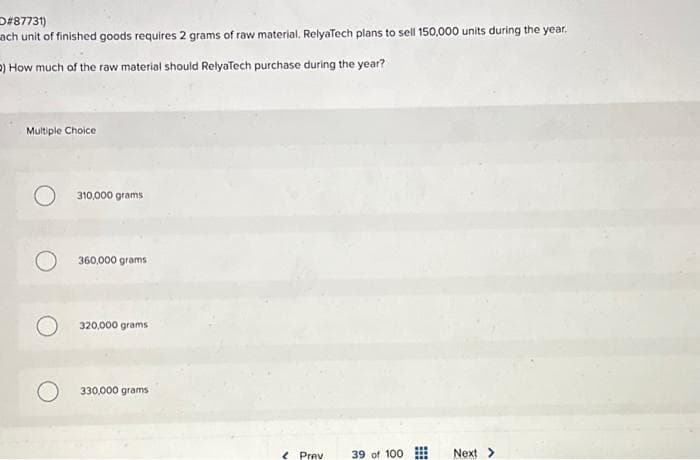 D#87731)
ach unit of finished goods requires 2 grams of raw material. RelyaTech plans to sell 150,000 units during the year.
2) How much of the raw material should RelyaTech purchase during the year?
Multiple Choice
310,000 grams
360,000 grams
320,000 grams
330,000 grams
< Prev
39 of 100.
Next >