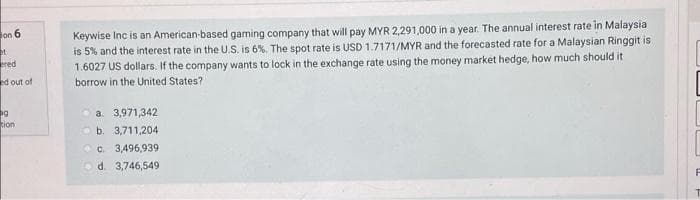 on 6
Keywise Inc is an American-based gaming company that will pay MYR 2,291,000 in a year. The annual interest rate in Malaysia
is 5% and the interest rate in the U.S. is 6%. The spot rate is USD 1.7171/MYR and the forecasted rate for a Malaysian Ringgit is
1.6027 US dollars. If the company wants to lock in the exchange rate using the money market hedge, how much should it
red
ed out of
borrow in the United States?
a. 3,971,342
O b. 3,711,204
ion
O c. 3,496,939
Od. 3,746,549
