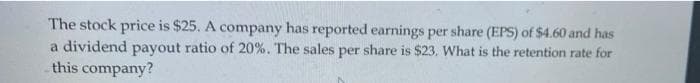 The stock price is $25. A company has reported earnings per share (EPS) of $4.60 and has
a dividend payout ratio of 20%. The sales per share is $23. What is the retention rate for
this company?
