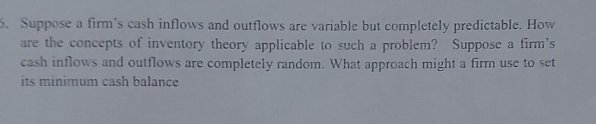 5. Suppose a firm's cash inflows and outflows are variable but completely predictable. How
are the concepts of inventory theory applicable to such a problem? Suppose a firm's
cash inflows and outflows are completely random. What approach might a firm use to set
its minimum cash balance
