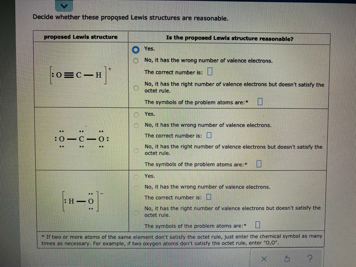 Decide whether these proposed Lewis structures are reasonable.
proposed Lewis structure
Is the proposed Lewis structure reasonable?
Yes.
No, it has the wrong number of valence electrons.
The correct number is:
:0
No, it has the right number of valence electrons but doesn't satisfy the
octet rule.
The symbols of the problem atoms are:*
Yes.
No, it has the wrong number of valence electrons.
The correct number is: L
:0-C -0:
No, it has the right number of valence electrons but doesn't satisfy the
octet rule.
The symbols of the problem atoms are:*
Yes.
No, it has the wrong number of valence electrons.
The correct number is:
No, it has the right number of valence electrons but doesn't satisfy the
octet rule.
The symbols of the problem atoms are:*
* If two or more atoms of the same element don't satisfy the octet rule, just enter the chemical symbol as many
times as necessary. For example, if two oxygen atoms don't satisfy the octet rule, enter "0,0".
