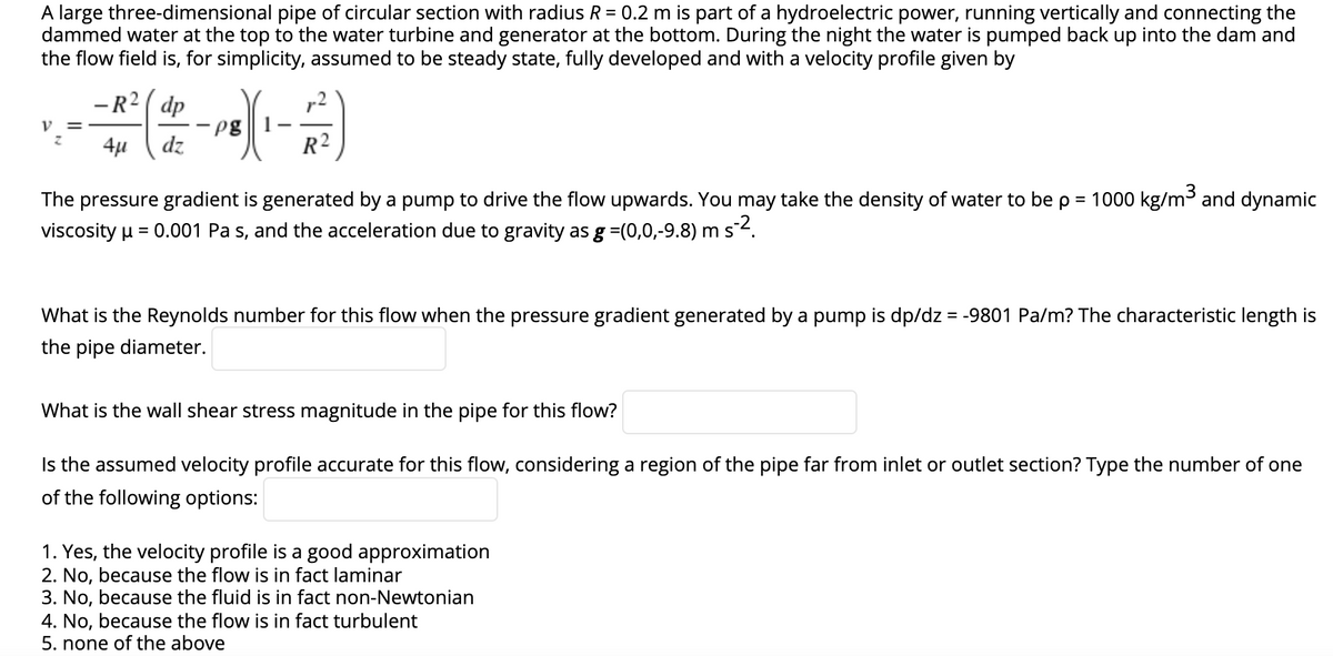 A large three-dimensional pipe of circular section with radius R = 0.2 m is part of a hydroelectric power, running vertically and connecting the
dammed water at the top to the water turbine and generator at the bottom. During the night the water is pumped back up into the dam and
the flow field is, for simplicity, assumed to be steady state, fully developed and with a velocity profile given by
V =
Z
-R² dp
4μ dz
-pg
R²
The pressure gradient is generated by a pump to drive the flow upwards. You may take the density of water to be p = 1000 kg/m³ and dynamic
viscosity μ = 0.001 Pa s, and the acceleration due to gravity as g =(0,0,-9.8) m s-².
What is the Reynolds number for this flow when the pressure gradient generated by a pump is dp/dz = -9801 Pa/m? The characteristic length is
the pipe diameter.
What is the wall shear stress magnitude in the pipe for this flow?
Is the assumed velocity profile accurate for this flow, considering a region of the pipe far from inlet or outlet section? Type the number of one
of the following options:
1. Yes, the velocity profile is a good approximation
2. No, because the flow is in fact laminar
3. No, because the fluid is in fact non-Newtonian
4. No, because the flow is in fact turbulent
5. none of the above