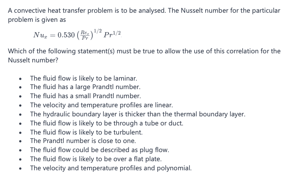 A convective heat transfer problem is to be analysed. The Nusselt number for the particular
problem is given as
Nux
= 0.530 =) ¹/² pp¹/2.
Re, 1/2
Pr
Which of the following statement(s) must be true to allow the use of this correlation for the
Nusselt number?
The fluid flow is likely to be laminar.
The fluid has a large Prandtl number.
The fluid has a small Prandtl number.
The velocity and temperature profiles are linear.
The hydraulic boundary layer is thicker than the thermal boundary layer.
The fluid flow is likely to be through a tube or duct.
The fluid flow is likely to be turbulent.
The Prandtl number is close to one.
The fluid flow could be described as plug flow.
The fluid flow is likely to be over a flat plate.
The velocity and temperature profiles and polynomial.