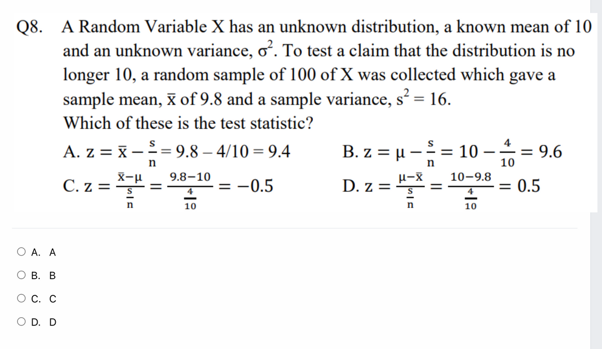 Q8. A Random Variable X has an unknown distribution, a known mean of 10
and an unknown variance, o. To test a claim that the distribution is no
longer 10, a random sample of 100 of X was collected which gave a
sample mean, x of 9.8 and a sample variance, s? = 16.
%3D
Which of these is the test statistic?
4
A. z = x
2 = 9.8 – 4/10 = 9.4
B. z = µ – = 10 -=
= 9.6
n
10
X-u
9.8–10
10-9.8
C. z = "
= -0.5
D. z =
0.5
%3D
%D
4
4
10
10
О А. А
О В. В
С. С
O D. D
||
