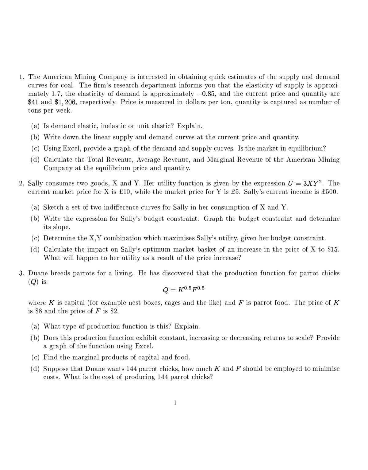 1. The American Mining Company is interested in obtaining quick estimates of the supply and demand
curves for coal. The firm's research department informs you that the elasticity of supply is approxi-
mately 1.7, the elasticity of demand is approximately -0.85, and the current price and quantity are
$41 and $1,206, respectively. Price is measured in dollars per ton, quantity is captured as number of
tons per week.
(a) Is demand elastic, inelastic or unit elastic? Explain.
(b) Write down the linear supply and demand curves at the current price and quantity.
(c) Using Excel, provide a graph of the demand and supply curves. Is the market in equilibrium?
(d) Calculate the Total Revenue, Average Revenue, and Marginal Revenue of the American Mining
Company at the equilibrium price and quantity.
2. Sally consumes two goods, X and Y. Her utility function is given by the expression U = 3XY2. The
current market price for X is £10, while the market price for Y is £5. Sally's current income is £500.
(a) Sketch a set of two indifference curves for Sally in her consumption of X and Y.
(b) Write the expression for Sally's budget constraint. Graph the budget constraint and determine
its slope.
(c) Determine the X,Y combination which maximises Sally's utility, given her budget constraint.
(d) Calculate the impact on Sally's optimum market basket of an increase in the price of X to $15.
What will happen to her utility as a result of the price increase?
3. Duane breeds parrots for a living. He has discovered that the production function for parrot chicks
is:
Q=K0.5 F0.5
where K is capital (for example nest boxes, cages and the like) and F is parrot food. The price of K
is $8 and the price of F is $2.
(a) What type of production function is this? Explain.
(b) Does this production function exhibit constant, increasing or decreasing returns to scale? Provide
a graph of the function using Excel.
(c) Find the marginal products of capital and food.
(d) Suppose that Duane wants 144 parrot chicks, how much K and F should be employed to minimise
costs. What is the cost of producing 144 parrot chicks?
1