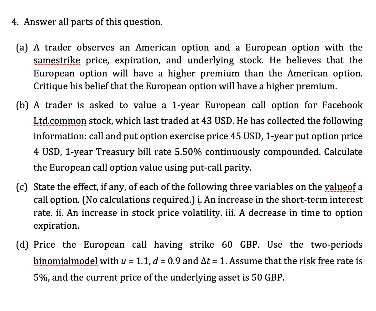 4. Answer all parts of this question.
(a) A trader observes an American option and a European option with the
samestrike price, expiration, and underlying stock. He believes that the
European option will have a higher premium than the American option.
Critique his belief that the European option will have a higher premium.
(b) A trader is asked to value a 1-year European call option for Facebook
Ltd.common stock, which last traded at 43 USD. He has collected the following
information: call and put option exercise price 45 USD, 1-year put option price
4 USD, 1-year Treasury bill rate 5.50% continuously compounded. Calculate
the European call option value using put-call parity.
(c) State the effect, if any, of each of the following three variables on the valueof a
call option. (No calculations required.) į. An increase in the short-term interest
rate. ii. An increase in stock price volatility. iii. A decrease in time to option
expiration.
(d) Price the European call having strike 60 GBP. Use the two-periods
binomialmodel with u = 1.1, d = 0.9 and At = 1. Assume that the risk free rate is
5%, and the current price of the underlying asset is 50 GBP.