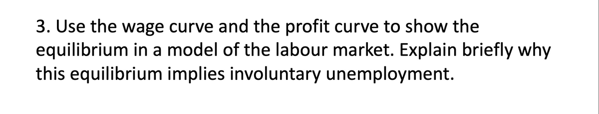 3. Use the wage curve and the profit curve to show the
equilibrium in a model of the labour market. Explain briefly why
this equilibrium implies involuntary unemployment.
