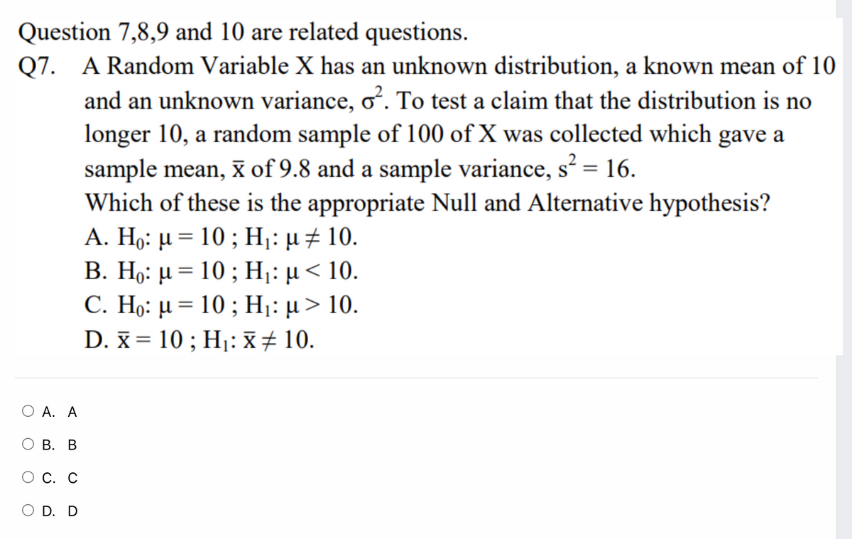 Question 7,8,9 and 10 are related questions.
Q7. A Random Variable X has an unknown distribution, a known mean of 10
and an unknown variance, o. To test a claim that the distribution is no
longer 10, a random sample of 100 of X was collected which gave a
sample mean, x of 9.8 and a sample variance, s = 16.
Which of these is the appropriate Null and Alternative hypothesis?
A. Η6 μ- 10 ; H: μ 10.
Β. Hg: μ- 10 ; Η: μ 10.
C. Η: μ= 10 ; Η: μ > 10.
D. x = 10 ; H1: X+ 10.
||
ОА. А
ОВ. В
О С. С
O D. D
