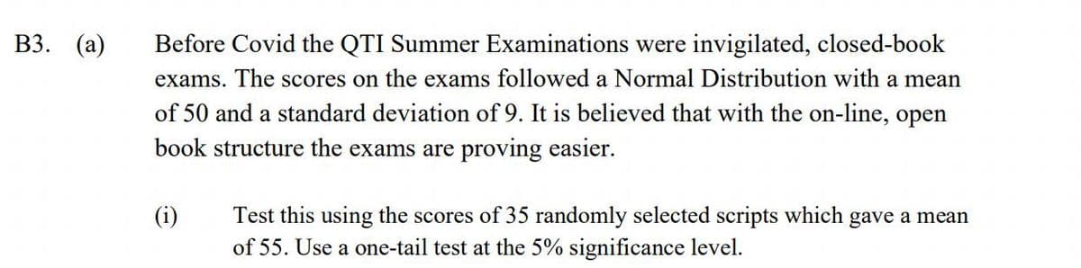 ВЗ. (а)
Before Covid the QTI Summer Examinations were invigilated, closed-book
exams. The scores on the exams followed a Normal Distribution with a mean
of 50 and a standard deviation of 9. It is believed that with the on-line, open
book structure the exams are proving easier.
(i)
Test this using the scores of 35 randomly selected scripts which gave a mean
of 55. Use a one-tail test at the 5% significance level.
