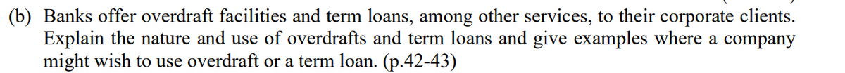 (b) Banks offer overdraft facilities and term loans, among other services, to their corporate clients.
Explain the nature and use of overdrafts and term loans and give examples where a company
might wish to use overdraft or a term loan. (p.42-43)
