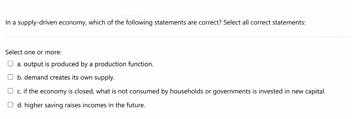 In a supply-driven economy, which of the following statements are correct? Select all correct statements:
Select one or more:
a. output is produced by a production function.
b. demand creates its own supply.
c. if the economy is closed, what is not consumed by households or governments is invested in new capital.
O d. higher saving raises incomes in the future.
