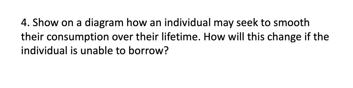 4. Show on a diagram how an individual may seek to smooth
their consumption over their lifetime. How will this change if the
individual is unable to borrow?
