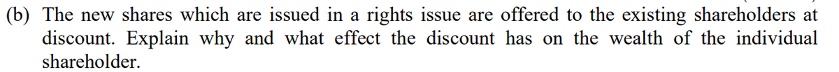 (b) The new shares which are issued in a rights issue are offered to the existing shareholders at
discount. Explain why and what effect the discount has on the wealth of the individual
shareholder.
