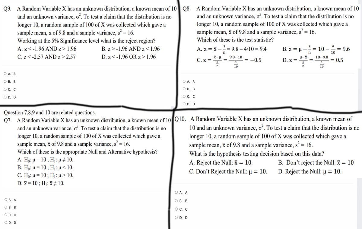 Q9. A Random Variable X has an unknown distribution, a known mean of 10 Q8. A Random Variable X has an unknown distribution, a known mean of 10
and an unknown variance, oʻ. To test a claim that the distribution is no
longer 10, a random sample of 100 of X was collected which gave a
sample mean, x of 9.8 and a sample variance, s² = 16.
Working at the 5% Significance level what is the reject region?
and an unknown variance, o. To test a claim that the distribution is no
longer 10, a random sample of 100 of X was collected which gave a
sample mean, x of 9.8 and a sample variance, s² = 16.
Which of these is the test statistic?
4
A. z<-1.96 AND z> 1.96
B. z>-1.96 AND z< 1.96
A. z = x –
9.8 – 4/10 = 9.4
B. z = µ –= 10
= 9.6
n
10
C. z<-2.57 AND z> 2.57
D. z<-1.96 OR z> 1.96
X-u
C. z =
9.8–10
10-9.8
= -0.5
D. z =
0.5
%3D
4
4
10
n
10
О А. А
О В. В
O A. A
ОС. С
О В. В
O D. D
ОС. С
O D. D
Question 7,8,9 and 10 are related questions.
Q7. A Random Variable X has an unknown distribution, a known mean of 10 Q10. A Random Variable X has an unknown distribution, a known mean of
and an unknown variance, o. To test a claim that the distribution is no
longer 10, a random sample of 100 of X was collected which gave a
sample mean, x of 9.8 and a sample variance, s = 16.
Which of these is the appropriate Null and Alternative hypothesis?
A. Ηg: μ- 10 ; Η: μ# 10.
B. Ηg : μ- 10 ; Η: μ < 10.
C. Ho: μ = 10 ; Η: μ> 10.
D. x = 10 ; Hj: x ± 10.
10 and an unknown variance, o². To test a claim that the distribution is no
longer 10, a random sample of 100 of X was collected which gave a
sample mean, X of 9.8 and a sample variance, s² = 16.
What is the hypothesis testing decision based on this data?
A. Reject the Null: x = 10.
C. Don't Reject the Null: µ = 10.
B. Don't reject the Null: x = 10
D. Reject the Null: µ = 10.
%3|
O A. A
O A. A
ОВ. В
О В. В
Ос. С
О С. С
O D. D
O D. D
