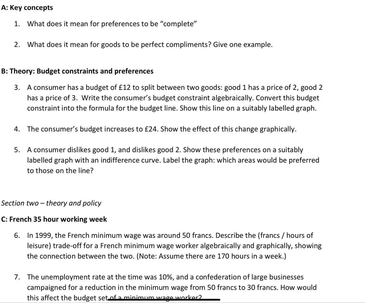 A: Key concepts
1. What does it mean for preferences to be "complete"
2. What does it mean for goods to be perfect compliments? Give one example.
B: Theory: Budget constraints and preferences
3. A consumer has a budget of £12 to split between two goods: good 1 has a price of 2, good 2
has a price of 3. Write the consumer's budget constraint algebraically. Convert this budget
constraint into the formula for the budget line. Show this line on a suitably labelled graph.
4. The consumer's budget increases to £24. Show the effect of this change graphically.
5. A consumer dislikes good 1, and dislikes good 2. Show these preferences on a suitably
labelled graph with an indifference curve. Label the graph: which areas would be preferred
to those on the line?
Section two-theory and policy
C: French 35 hour working week
6. In 1999, the French minimum wage was around 50 francs. Describe the (francs / hours of
leisure) trade-off for a French minimum wage worker algebraically and graphically, showing
the connection between the two. (Note: Assume there are 170 hours in a week.)
7. The unemployment rate at the time was 10%, and a confederation of large businesses
campaigned for a reduction in the minimum wage from 50 francs to 30 francs. How would
this affect the budget set of a minimum wage worker?