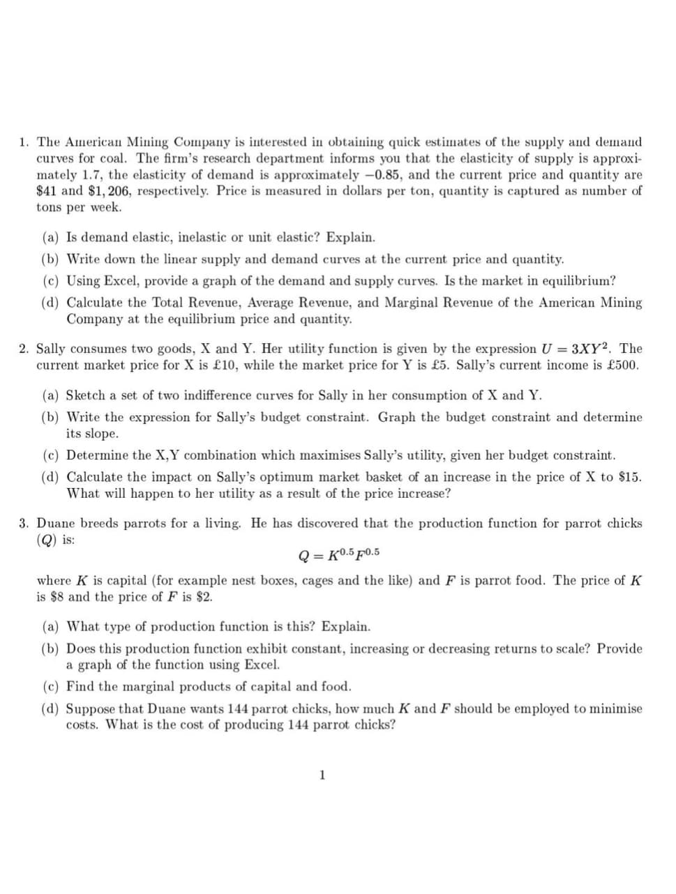 1. The American Mining Company is interested in obtaining quick estimates of the supply and demand
curves for coal. The firm's research department informs you that the elasticity of supply is approxi-
mately 1.7, the elasticity of demand is approximately -0.85, and the current price and quantity are
$41 and $1,206, respectively. Price is measured in dollars per ton, quantity is captured as number of
tons per week.
(a) Is demand elastic, inelastic or unit elastic? Explain.
(b) Write down the linear supply and demand curves at the current price and quantity.
(c) Using Excel, provide a graph of the demand and supply curves. Is the market in equilibrium?
(d) Calculate the Total Revenue, Average Revenue, and Marginal Revenue of the American Mining
Company at the equilibrium price and quantity.
2. Sally consumes two goods, X and Y. Her utility function is given by the expression U = 3XY2. The
current market price for X is £10, while the market price for Y is £5. Sally's current income is £500.
(a) Sketch a set of two indifference curves for Sally in her consumption of X and Y.
(b) Write the expression for Sally's budget constraint. Graph the budget constraint and determine
its slope.
(c) Determine the X,Y combination which maximises Sally's utility, given her budget constraint.
(d) Calculate the impact on Sally's optimum market basket of an increase in the price of X to $15.
What will happen to her utility as a result of the price increase?
3. Duane breeds parrots for a living. He has discovered that the production function for parrot chicks
(Q) is:
Q
=K0.5 F0.5
where K is capital (for example nest boxes, cages and the like) and F is parrot food. The price of K
is $8 and the price of F is $2.
(a) What type of production function is this? Explain.
(b) Does this production function exhibit constant, increasing or decreasing returns to scale? Provide
a graph of the function using Excel.
(c) Find the marginal products of capital and food.
(d) Suppose that Duane wants 144 parrot chicks, how much K and F should be employed to minimise
costs. What is the cost of producing 144 parrot chicks?
1