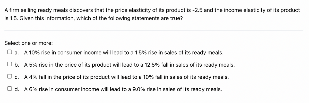 A firm selling ready meals discovers that the price elasticity of its product is -2.5 and the income elasticity of its product
is 1.5. Given this information, which of the following statements are true?
Select one or more:
а.
A 10% rise in consumer income will lead to a 1.5% rise in sales of its ready meals.
b. A 5% rise in the price of its product will lead to a 12.5% fall in sales of its ready meals.
O c. A 4% fall in the price of its product will lead to a 10% fall in sales of its ready meals.
d. A 6% rise in consumer income will lead to a 9.0% rise in sales of its ready meals.
