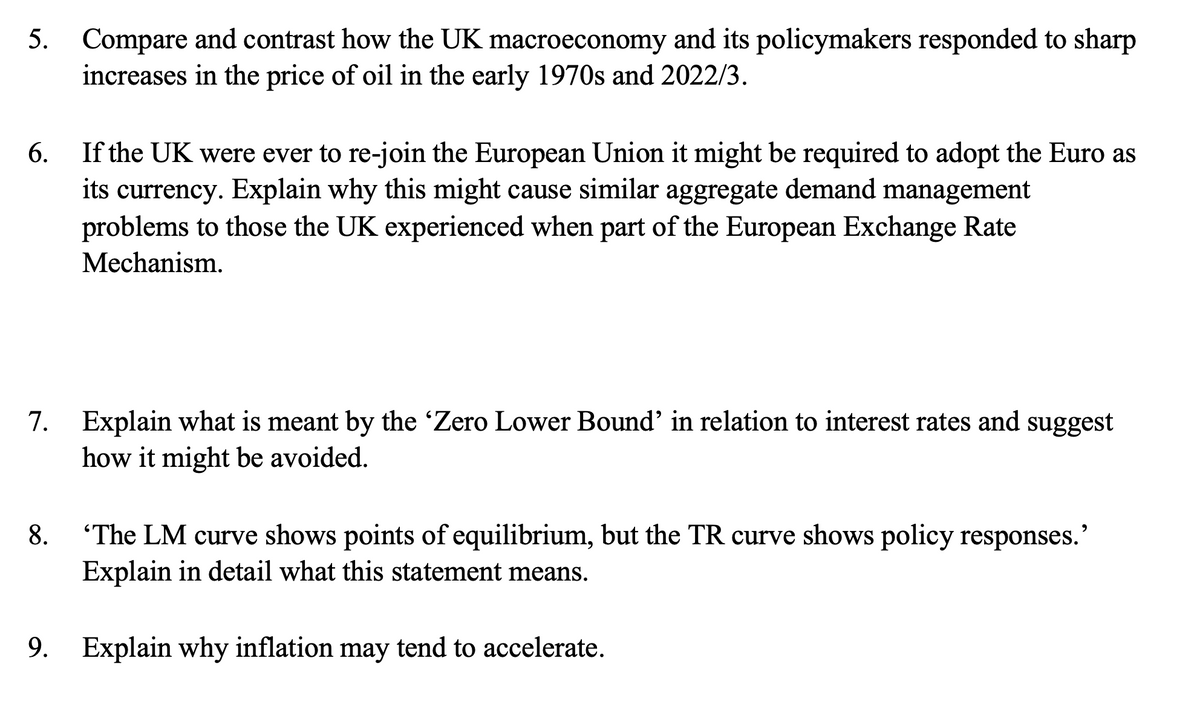 5. Compare and contrast how the UK macroeconomy and its policymakers responded to sharp
increases in the price of oil in the early 1970s and 2022/3.
6.
If the UK were ever to re-join the European Union it might be required to adopt the Euro as
its currency. Explain why this might cause similar aggregate demand management
problems to those the UK experienced when part of the European Exchange Rate
Mechanism.
7. Explain what is meant by the 'Zero Lower Bound' in relation to interest rates and suggest
how it might be avoided.
'The LM curve shows points of equilibrium, but the TR curve shows policy responses.'
Explain in detail what this statement means.
9. Explain why inflation may tend to accelerate.
8.