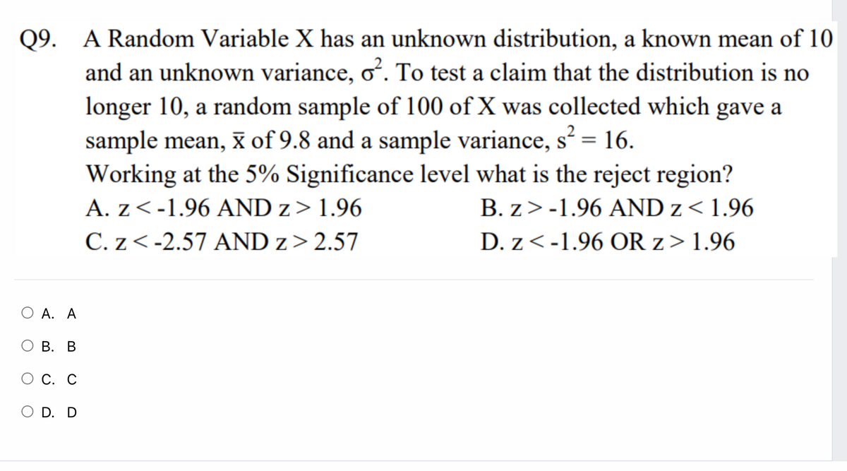 Q9. A Random Variable X has an unknown distribution, a known mean of 10
and an unknown variance, oʻ. To test a claim that the distribution is no
longer 10, a random sample of 100 of X was collected which gave a
sample mean, x of 9.8 and a sample variance, s? = 16.
Working at the 5% Significance level what is the reject region?
A. z<-1.96 AND z> 1.96
2
%3D
B. z>-1.96 AND z< 1.96
C. z< -2.57 AND z> 2.57
D. z<-1.96 OR z> 1.96
О А. А
О В. В
О С. С
O D. D
