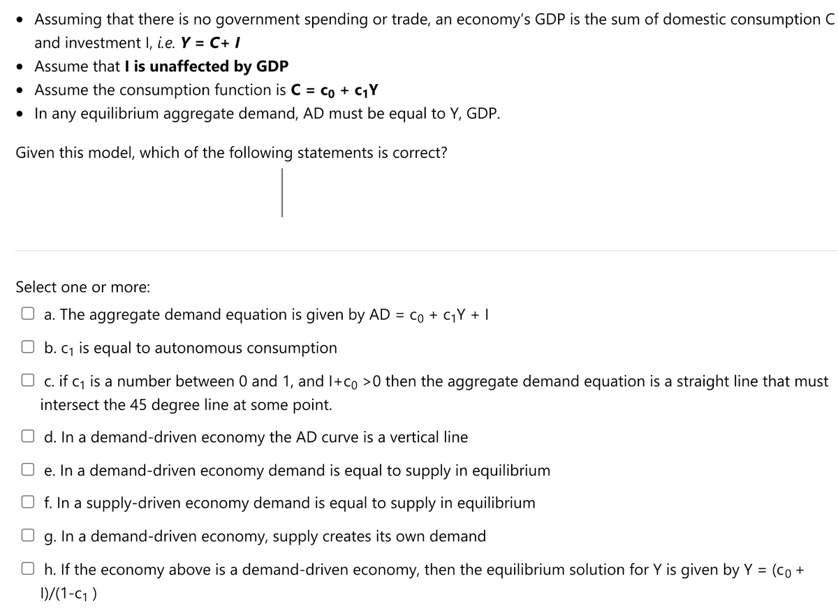 • Assuming that there is no government spending or trade, an economy's GDP is the sum of domestic consumption C
and investment I, i.e. Y = C+ /
• Assume that I is unaffected by GDP
• Assume the consumption function is C = co + C¡Y
• In any equilibrium aggregate demand, AD must be equal to Y, GDP.
Given this model, which of the following statements is correct?
Select one or more:
O a. The aggregate demand equation is given by AD = co + c¡Y + I
O b. cj is equal to autonomous consumption
O c. if c1 is a number between 0 and 1, and I+co >0 then the aggregate demand equation is a straight line that must
intersect the 45 degree line at some point.
O d. In a demand-driven economy the AD curve is a vertical line
e. In a demand-driven economy demand is equal to supply in equilibrium
f. In a supply-driven economy demand is equal to supply in equilibrium
g. In a demand-driven economy, supply creates its own demand
O h. If the economy above is a demand-driven economy, then the equilibrium solution for Y is given by Y =
(Co +
D/(1-c1 )

