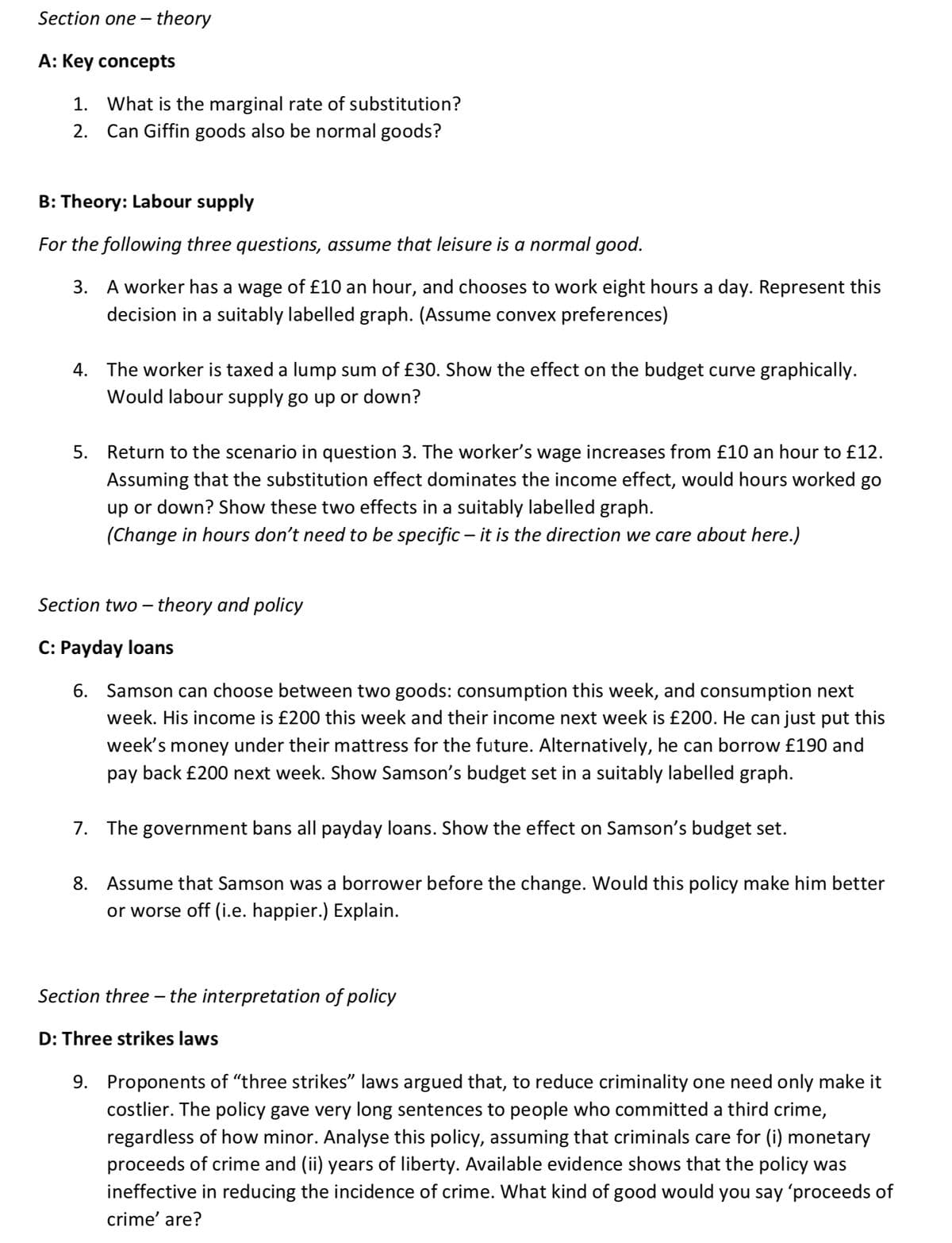 Section one-theory
A: Key concepts
1. What is the marginal rate of substitution?
2. Can Giffin goods also be normal goods?
B: Theory: Labour supply
For the following three questions, assume that leisure is a normal good.
3. A worker has a wage of £10 an hour, and chooses to work eight hours a day. Represent this
decision in a suitably labelled graph. (Assume convex preferences)
4. The worker is taxed a lump sum of £30. Show the effect on the budget curve graphically.
Would labour supply go up or down?
5. Return to the scenario in question 3. The worker's wage increases from £10 an hour to £12.
Assuming that the substitution effect dominates the income effect, would hours worked go
up or down? Show these two effects in a suitably labelled graph.
(Change in hours don't need to be specific – it is the direction we care about here.)
Section two-theory and policy
C: Payday loans
6. Samson can choose between two goods: consumption this week, and consumption next
week. His income is £200 this week and their income next week is £200. He can just put this
week's money under their mattress for the future. Alternatively, he can borrow £190 and
pay back £200 next week. Show Samson's budget set in a suitably labelled graph.
7. The government bans all payday loans. Show the effect on Samson's budget set.
8. Assume that Samson was a borrower before the change. Would this policy make him better
or worse off (i.e. happier.) Explain.
Section three - the interpretation of policy
D: Three strikes laws
9. Proponents of "three strikes" laws argued that, to reduce criminality one need only make it
costlier. The policy gave very long sentences to people who committed a third crime,
regardless of how minor. Analyse this policy, assuming that criminals care for (i) monetary
proceeds of crime and (ii) years of liberty. Available evidence shows that the policy was
ineffective in reducing the incidence of crime. What kind of good would you say 'proceeds of
crime' are?