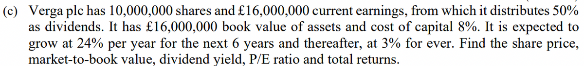 (c) Verga plc has 10,000,000 shares and £16,000,000 current earnings, from which it distributes 50%
as dividends. It has £16,000,000 book value of assets and cost of capital 8%. It is expected to
grow at 24% per year for the next 6 years and thereafter, at 3% for ever. Find the share price,
market-to-book value, dividend yield, P/E ratio and total returns.
